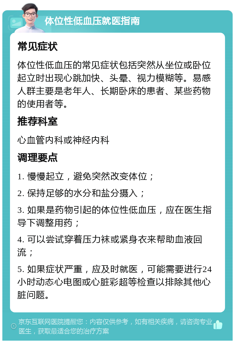 体位性低血压就医指南 常见症状 体位性低血压的常见症状包括突然从坐位或卧位起立时出现心跳加快、头晕、视力模糊等。易感人群主要是老年人、长期卧床的患者、某些药物的使用者等。 推荐科室 心血管内科或神经内科 调理要点 1. 慢慢起立，避免突然改变体位； 2. 保持足够的水分和盐分摄入； 3. 如果是药物引起的体位性低血压，应在医生指导下调整用药； 4. 可以尝试穿着压力袜或紧身衣来帮助血液回流； 5. 如果症状严重，应及时就医，可能需要进行24小时动态心电图或心脏彩超等检查以排除其他心脏问题。