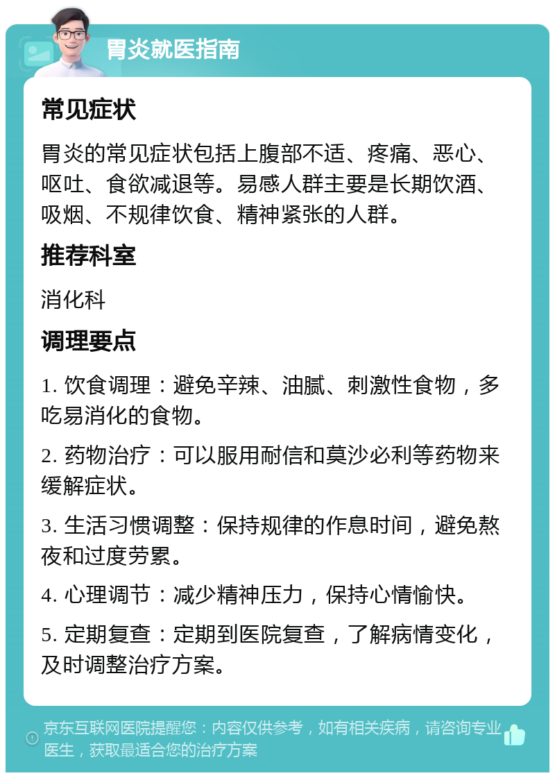 胃炎就医指南 常见症状 胃炎的常见症状包括上腹部不适、疼痛、恶心、呕吐、食欲减退等。易感人群主要是长期饮酒、吸烟、不规律饮食、精神紧张的人群。 推荐科室 消化科 调理要点 1. 饮食调理：避免辛辣、油腻、刺激性食物，多吃易消化的食物。 2. 药物治疗：可以服用耐信和莫沙必利等药物来缓解症状。 3. 生活习惯调整：保持规律的作息时间，避免熬夜和过度劳累。 4. 心理调节：减少精神压力，保持心情愉快。 5. 定期复查：定期到医院复查，了解病情变化，及时调整治疗方案。