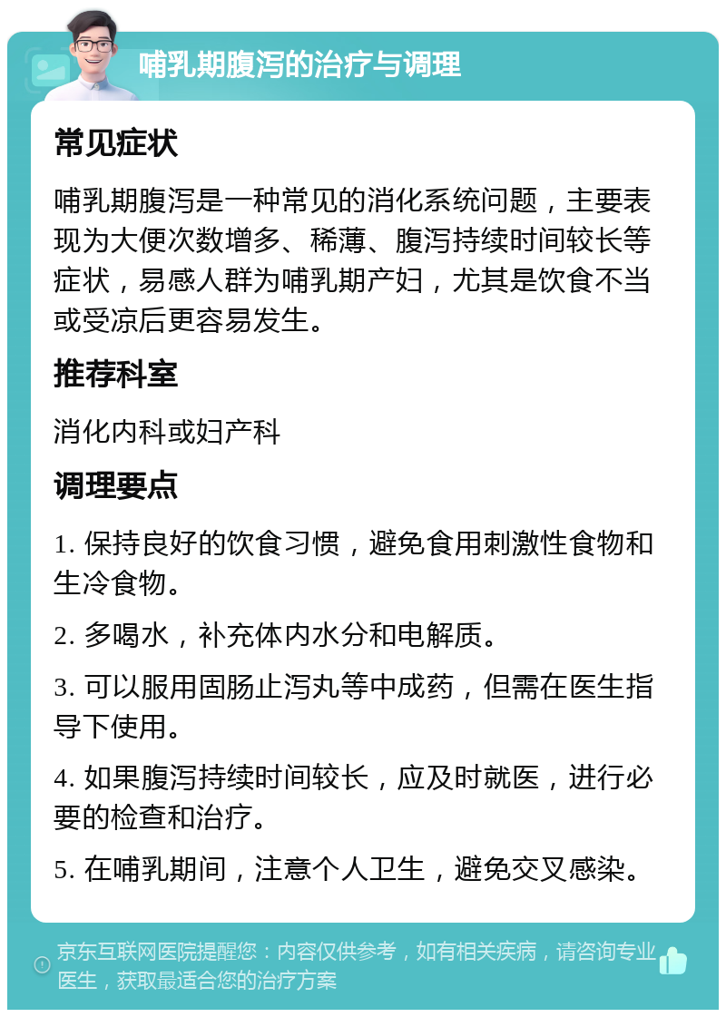 哺乳期腹泻的治疗与调理 常见症状 哺乳期腹泻是一种常见的消化系统问题，主要表现为大便次数增多、稀薄、腹泻持续时间较长等症状，易感人群为哺乳期产妇，尤其是饮食不当或受凉后更容易发生。 推荐科室 消化内科或妇产科 调理要点 1. 保持良好的饮食习惯，避免食用刺激性食物和生冷食物。 2. 多喝水，补充体内水分和电解质。 3. 可以服用固肠止泻丸等中成药，但需在医生指导下使用。 4. 如果腹泻持续时间较长，应及时就医，进行必要的检查和治疗。 5. 在哺乳期间，注意个人卫生，避免交叉感染。