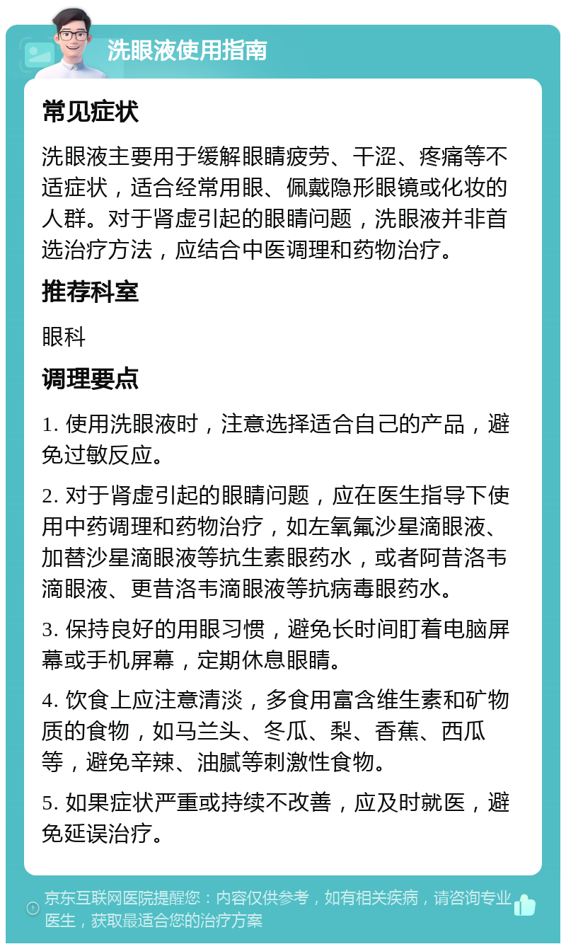 洗眼液使用指南 常见症状 洗眼液主要用于缓解眼睛疲劳、干涩、疼痛等不适症状，适合经常用眼、佩戴隐形眼镜或化妆的人群。对于肾虚引起的眼睛问题，洗眼液并非首选治疗方法，应结合中医调理和药物治疗。 推荐科室 眼科 调理要点 1. 使用洗眼液时，注意选择适合自己的产品，避免过敏反应。 2. 对于肾虚引起的眼睛问题，应在医生指导下使用中药调理和药物治疗，如左氧氟沙星滴眼液、加替沙星滴眼液等抗生素眼药水，或者阿昔洛韦滴眼液、更昔洛韦滴眼液等抗病毒眼药水。 3. 保持良好的用眼习惯，避免长时间盯着电脑屏幕或手机屏幕，定期休息眼睛。 4. 饮食上应注意清淡，多食用富含维生素和矿物质的食物，如马兰头、冬瓜、梨、香蕉、西瓜等，避免辛辣、油腻等刺激性食物。 5. 如果症状严重或持续不改善，应及时就医，避免延误治疗。