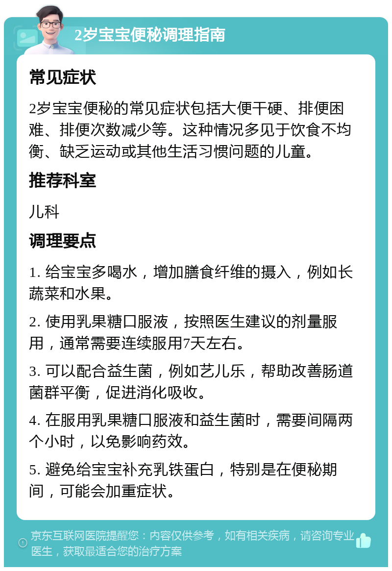 2岁宝宝便秘调理指南 常见症状 2岁宝宝便秘的常见症状包括大便干硬、排便困难、排便次数减少等。这种情况多见于饮食不均衡、缺乏运动或其他生活习惯问题的儿童。 推荐科室 儿科 调理要点 1. 给宝宝多喝水，增加膳食纤维的摄入，例如长蔬菜和水果。 2. 使用乳果糖口服液，按照医生建议的剂量服用，通常需要连续服用7天左右。 3. 可以配合益生菌，例如艺儿乐，帮助改善肠道菌群平衡，促进消化吸收。 4. 在服用乳果糖口服液和益生菌时，需要间隔两个小时，以免影响药效。 5. 避免给宝宝补充乳铁蛋白，特别是在便秘期间，可能会加重症状。