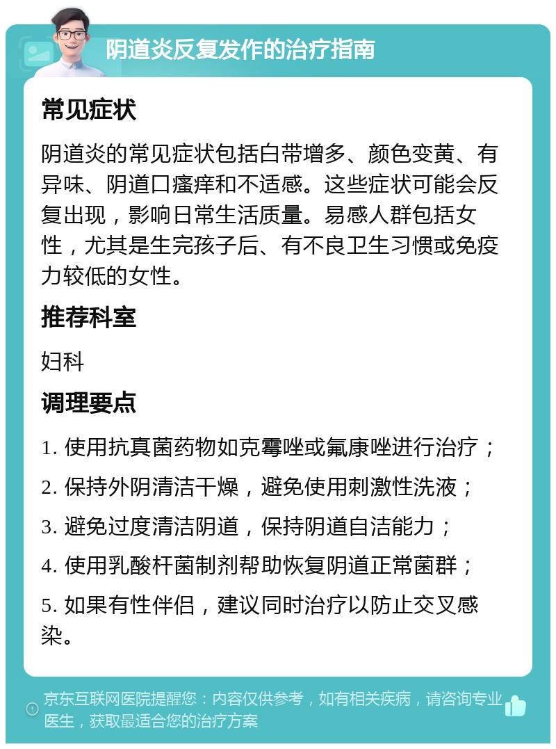 阴道炎反复发作的治疗指南 常见症状 阴道炎的常见症状包括白带增多、颜色变黄、有异味、阴道口瘙痒和不适感。这些症状可能会反复出现，影响日常生活质量。易感人群包括女性，尤其是生完孩子后、有不良卫生习惯或免疫力较低的女性。 推荐科室 妇科 调理要点 1. 使用抗真菌药物如克霉唑或氟康唑进行治疗； 2. 保持外阴清洁干燥，避免使用刺激性洗液； 3. 避免过度清洁阴道，保持阴道自洁能力； 4. 使用乳酸杆菌制剂帮助恢复阴道正常菌群； 5. 如果有性伴侣，建议同时治疗以防止交叉感染。