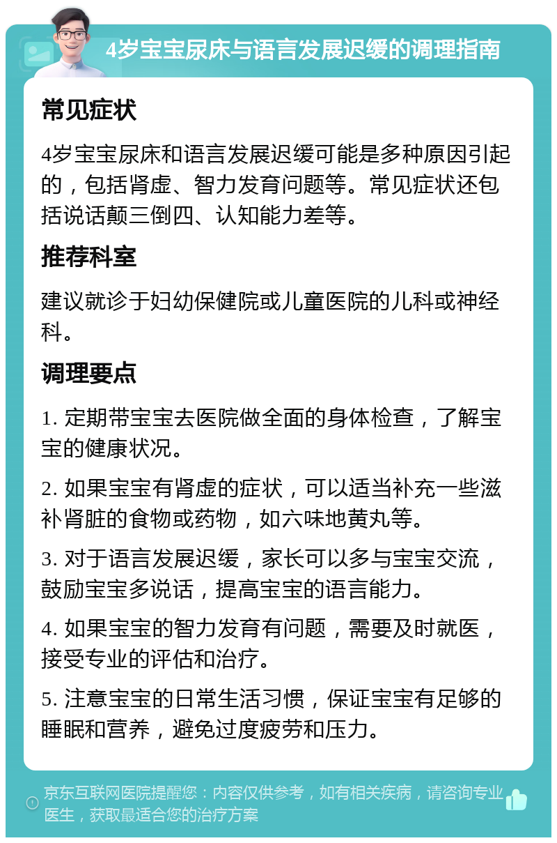 4岁宝宝尿床与语言发展迟缓的调理指南 常见症状 4岁宝宝尿床和语言发展迟缓可能是多种原因引起的，包括肾虚、智力发育问题等。常见症状还包括说话颠三倒四、认知能力差等。 推荐科室 建议就诊于妇幼保健院或儿童医院的儿科或神经科。 调理要点 1. 定期带宝宝去医院做全面的身体检查，了解宝宝的健康状况。 2. 如果宝宝有肾虚的症状，可以适当补充一些滋补肾脏的食物或药物，如六味地黄丸等。 3. 对于语言发展迟缓，家长可以多与宝宝交流，鼓励宝宝多说话，提高宝宝的语言能力。 4. 如果宝宝的智力发育有问题，需要及时就医，接受专业的评估和治疗。 5. 注意宝宝的日常生活习惯，保证宝宝有足够的睡眠和营养，避免过度疲劳和压力。