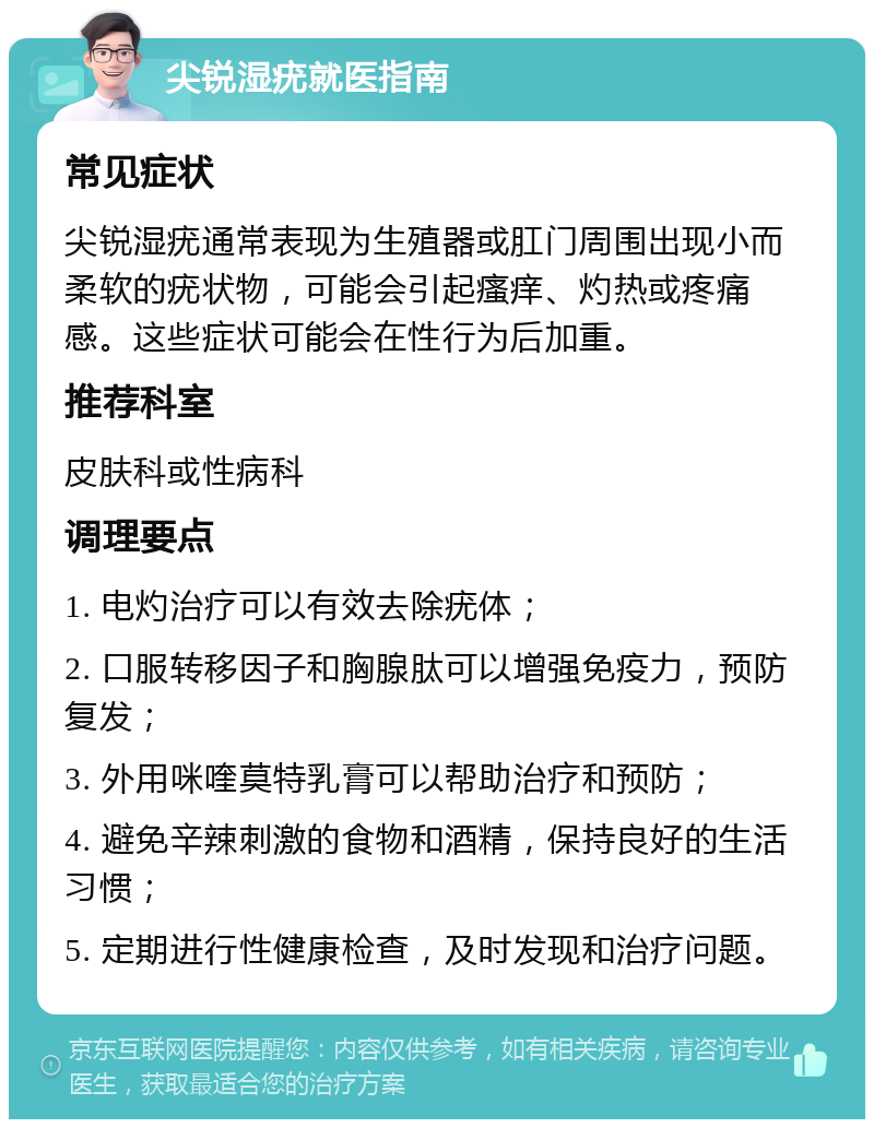 尖锐湿疣就医指南 常见症状 尖锐湿疣通常表现为生殖器或肛门周围出现小而柔软的疣状物，可能会引起瘙痒、灼热或疼痛感。这些症状可能会在性行为后加重。 推荐科室 皮肤科或性病科 调理要点 1. 电灼治疗可以有效去除疣体； 2. 口服转移因子和胸腺肽可以增强免疫力，预防复发； 3. 外用咪喹莫特乳膏可以帮助治疗和预防； 4. 避免辛辣刺激的食物和酒精，保持良好的生活习惯； 5. 定期进行性健康检查，及时发现和治疗问题。