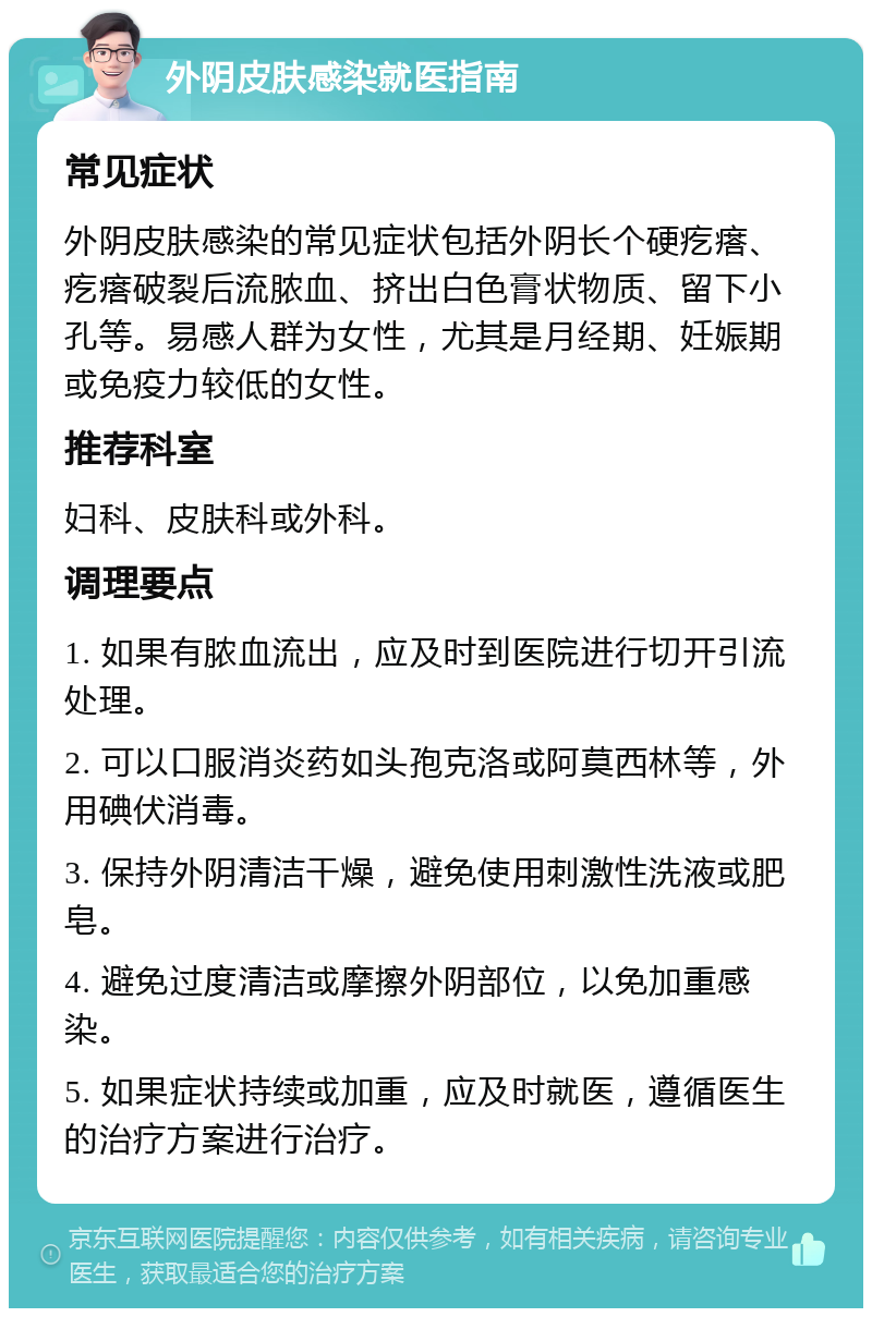 外阴皮肤感染就医指南 常见症状 外阴皮肤感染的常见症状包括外阴长个硬疙瘩、疙瘩破裂后流脓血、挤出白色膏状物质、留下小孔等。易感人群为女性，尤其是月经期、妊娠期或免疫力较低的女性。 推荐科室 妇科、皮肤科或外科。 调理要点 1. 如果有脓血流出，应及时到医院进行切开引流处理。 2. 可以口服消炎药如头孢克洛或阿莫西林等，外用碘伏消毒。 3. 保持外阴清洁干燥，避免使用刺激性洗液或肥皂。 4. 避免过度清洁或摩擦外阴部位，以免加重感染。 5. 如果症状持续或加重，应及时就医，遵循医生的治疗方案进行治疗。