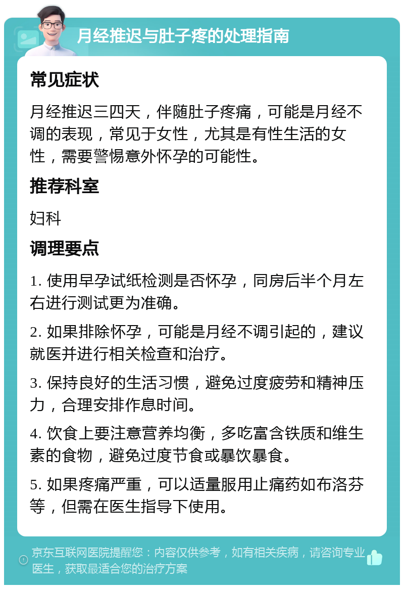 月经推迟与肚子疼的处理指南 常见症状 月经推迟三四天，伴随肚子疼痛，可能是月经不调的表现，常见于女性，尤其是有性生活的女性，需要警惕意外怀孕的可能性。 推荐科室 妇科 调理要点 1. 使用早孕试纸检测是否怀孕，同房后半个月左右进行测试更为准确。 2. 如果排除怀孕，可能是月经不调引起的，建议就医并进行相关检查和治疗。 3. 保持良好的生活习惯，避免过度疲劳和精神压力，合理安排作息时间。 4. 饮食上要注意营养均衡，多吃富含铁质和维生素的食物，避免过度节食或暴饮暴食。 5. 如果疼痛严重，可以适量服用止痛药如布洛芬等，但需在医生指导下使用。