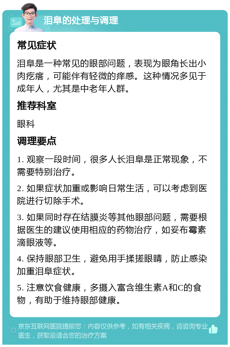 泪阜的处理与调理 常见症状 泪阜是一种常见的眼部问题，表现为眼角长出小肉疙瘩，可能伴有轻微的痒感。这种情况多见于成年人，尤其是中老年人群。 推荐科室 眼科 调理要点 1. 观察一段时间，很多人长泪阜是正常现象，不需要特别治疗。 2. 如果症状加重或影响日常生活，可以考虑到医院进行切除手术。 3. 如果同时存在结膜炎等其他眼部问题，需要根据医生的建议使用相应的药物治疗，如妥布霉素滴眼液等。 4. 保持眼部卫生，避免用手揉搓眼睛，防止感染加重泪阜症状。 5. 注意饮食健康，多摄入富含维生素A和C的食物，有助于维持眼部健康。