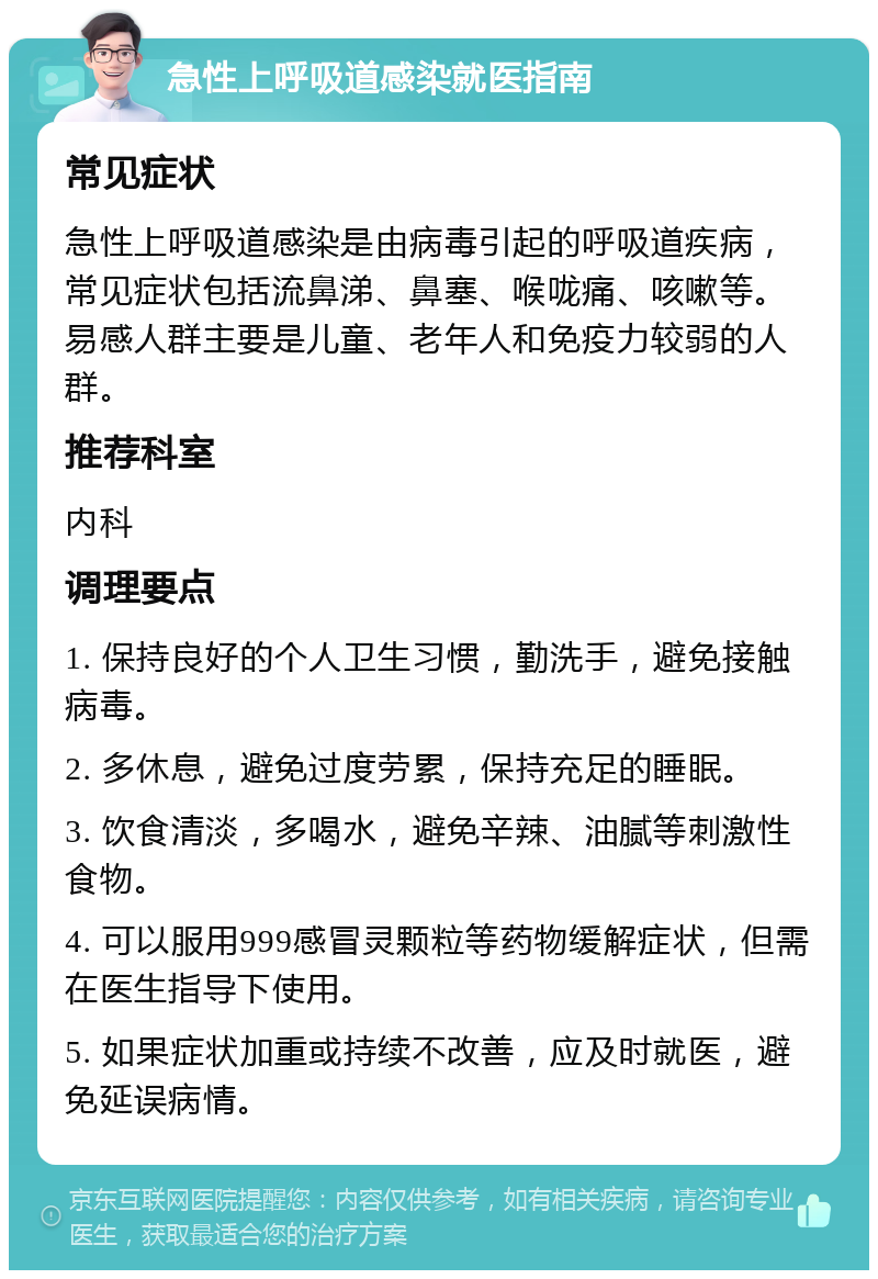 急性上呼吸道感染就医指南 常见症状 急性上呼吸道感染是由病毒引起的呼吸道疾病，常见症状包括流鼻涕、鼻塞、喉咙痛、咳嗽等。易感人群主要是儿童、老年人和免疫力较弱的人群。 推荐科室 内科 调理要点 1. 保持良好的个人卫生习惯，勤洗手，避免接触病毒。 2. 多休息，避免过度劳累，保持充足的睡眠。 3. 饮食清淡，多喝水，避免辛辣、油腻等刺激性食物。 4. 可以服用999感冒灵颗粒等药物缓解症状，但需在医生指导下使用。 5. 如果症状加重或持续不改善，应及时就医，避免延误病情。