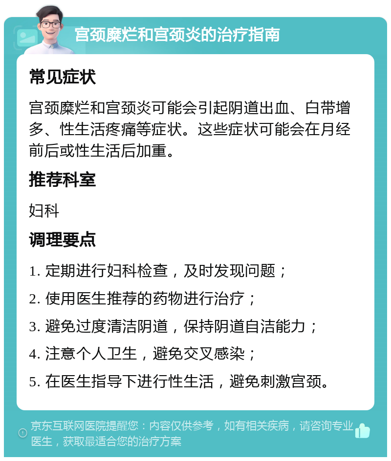 宫颈糜烂和宫颈炎的治疗指南 常见症状 宫颈糜烂和宫颈炎可能会引起阴道出血、白带增多、性生活疼痛等症状。这些症状可能会在月经前后或性生活后加重。 推荐科室 妇科 调理要点 1. 定期进行妇科检查，及时发现问题； 2. 使用医生推荐的药物进行治疗； 3. 避免过度清洁阴道，保持阴道自洁能力； 4. 注意个人卫生，避免交叉感染； 5. 在医生指导下进行性生活，避免刺激宫颈。