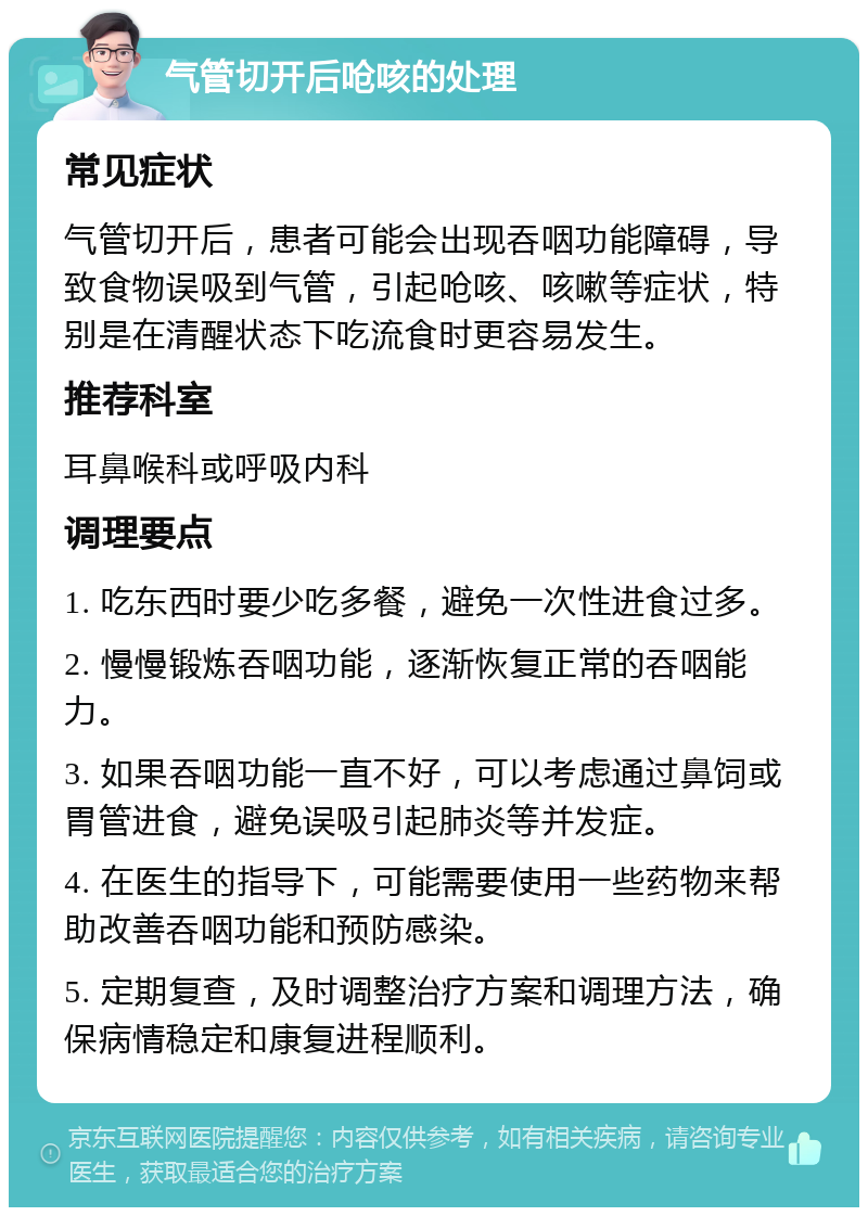 气管切开后呛咳的处理 常见症状 气管切开后，患者可能会出现吞咽功能障碍，导致食物误吸到气管，引起呛咳、咳嗽等症状，特别是在清醒状态下吃流食时更容易发生。 推荐科室 耳鼻喉科或呼吸内科 调理要点 1. 吃东西时要少吃多餐，避免一次性进食过多。 2. 慢慢锻炼吞咽功能，逐渐恢复正常的吞咽能力。 3. 如果吞咽功能一直不好，可以考虑通过鼻饲或胃管进食，避免误吸引起肺炎等并发症。 4. 在医生的指导下，可能需要使用一些药物来帮助改善吞咽功能和预防感染。 5. 定期复查，及时调整治疗方案和调理方法，确保病情稳定和康复进程顺利。