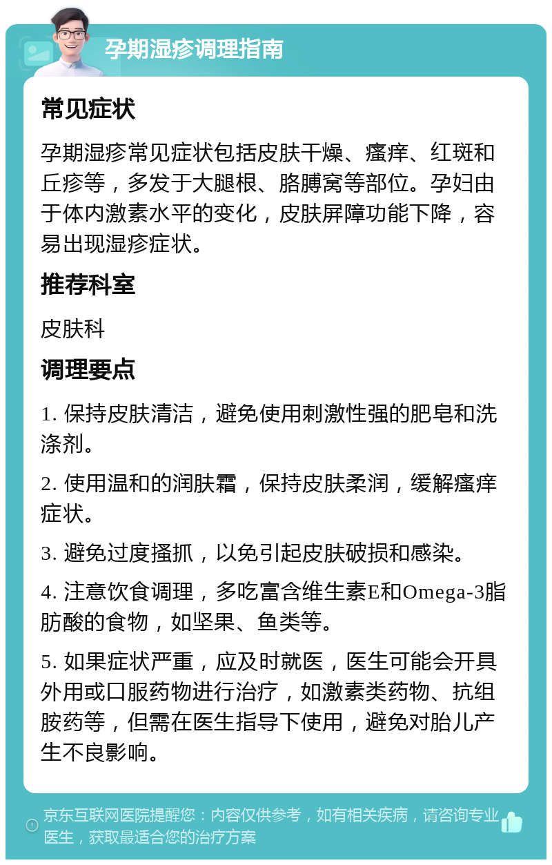 孕期湿疹调理指南 常见症状 孕期湿疹常见症状包括皮肤干燥、瘙痒、红斑和丘疹等，多发于大腿根、胳膊窝等部位。孕妇由于体内激素水平的变化，皮肤屏障功能下降，容易出现湿疹症状。 推荐科室 皮肤科 调理要点 1. 保持皮肤清洁，避免使用刺激性强的肥皂和洗涤剂。 2. 使用温和的润肤霜，保持皮肤柔润，缓解瘙痒症状。 3. 避免过度搔抓，以免引起皮肤破损和感染。 4. 注意饮食调理，多吃富含维生素E和Omega-3脂肪酸的食物，如坚果、鱼类等。 5. 如果症状严重，应及时就医，医生可能会开具外用或口服药物进行治疗，如激素类药物、抗组胺药等，但需在医生指导下使用，避免对胎儿产生不良影响。