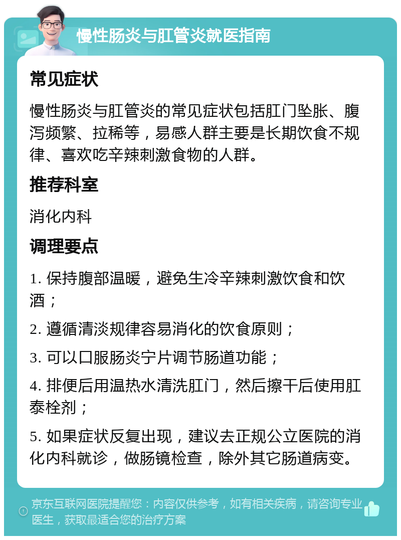 慢性肠炎与肛管炎就医指南 常见症状 慢性肠炎与肛管炎的常见症状包括肛门坠胀、腹泻频繁、拉稀等，易感人群主要是长期饮食不规律、喜欢吃辛辣刺激食物的人群。 推荐科室 消化内科 调理要点 1. 保持腹部温暖，避免生冷辛辣刺激饮食和饮酒； 2. 遵循清淡规律容易消化的饮食原则； 3. 可以口服肠炎宁片调节肠道功能； 4. 排便后用温热水清洗肛门，然后擦干后使用肛泰栓剂； 5. 如果症状反复出现，建议去正规公立医院的消化内科就诊，做肠镜检查，除外其它肠道病变。