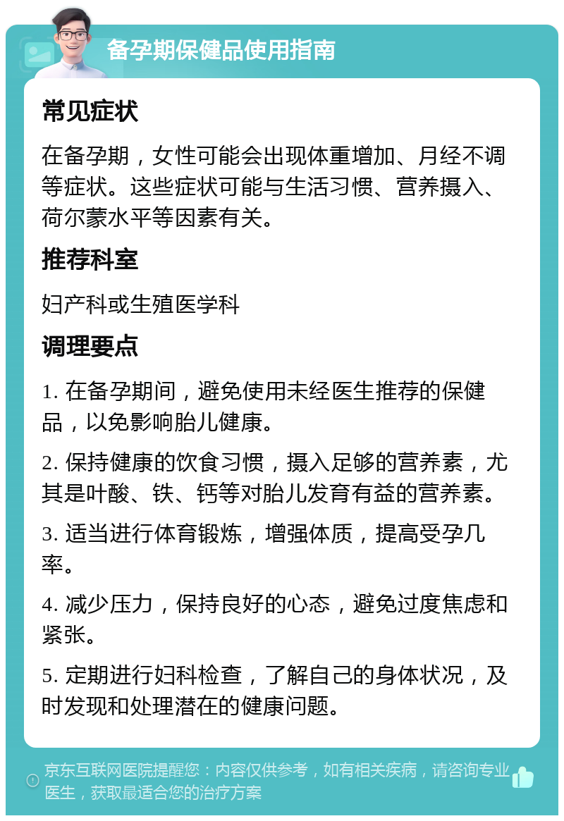 备孕期保健品使用指南 常见症状 在备孕期，女性可能会出现体重增加、月经不调等症状。这些症状可能与生活习惯、营养摄入、荷尔蒙水平等因素有关。 推荐科室 妇产科或生殖医学科 调理要点 1. 在备孕期间，避免使用未经医生推荐的保健品，以免影响胎儿健康。 2. 保持健康的饮食习惯，摄入足够的营养素，尤其是叶酸、铁、钙等对胎儿发育有益的营养素。 3. 适当进行体育锻炼，增强体质，提高受孕几率。 4. 减少压力，保持良好的心态，避免过度焦虑和紧张。 5. 定期进行妇科检查，了解自己的身体状况，及时发现和处理潜在的健康问题。