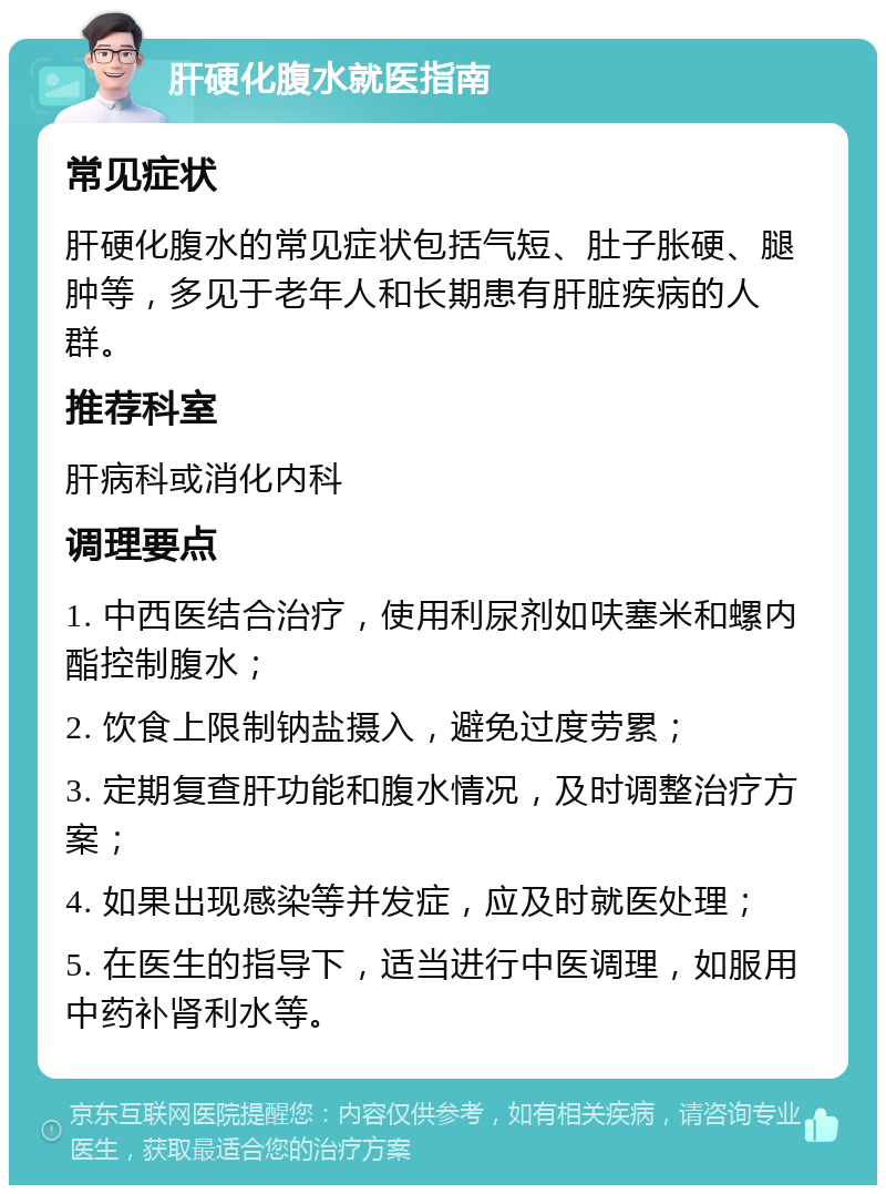 肝硬化腹水就医指南 常见症状 肝硬化腹水的常见症状包括气短、肚子胀硬、腿肿等，多见于老年人和长期患有肝脏疾病的人群。 推荐科室 肝病科或消化内科 调理要点 1. 中西医结合治疗，使用利尿剂如呋塞米和螺内酯控制腹水； 2. 饮食上限制钠盐摄入，避免过度劳累； 3. 定期复查肝功能和腹水情况，及时调整治疗方案； 4. 如果出现感染等并发症，应及时就医处理； 5. 在医生的指导下，适当进行中医调理，如服用中药补肾利水等。