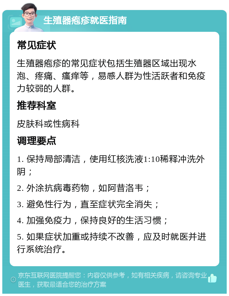 生殖器疱疹就医指南 常见症状 生殖器疱疹的常见症状包括生殖器区域出现水泡、疼痛、瘙痒等，易感人群为性活跃者和免疫力较弱的人群。 推荐科室 皮肤科或性病科 调理要点 1. 保持局部清洁，使用红核洗液1:10稀释冲洗外阴； 2. 外涂抗病毒药物，如阿昔洛韦； 3. 避免性行为，直至症状完全消失； 4. 加强免疫力，保持良好的生活习惯； 5. 如果症状加重或持续不改善，应及时就医并进行系统治疗。