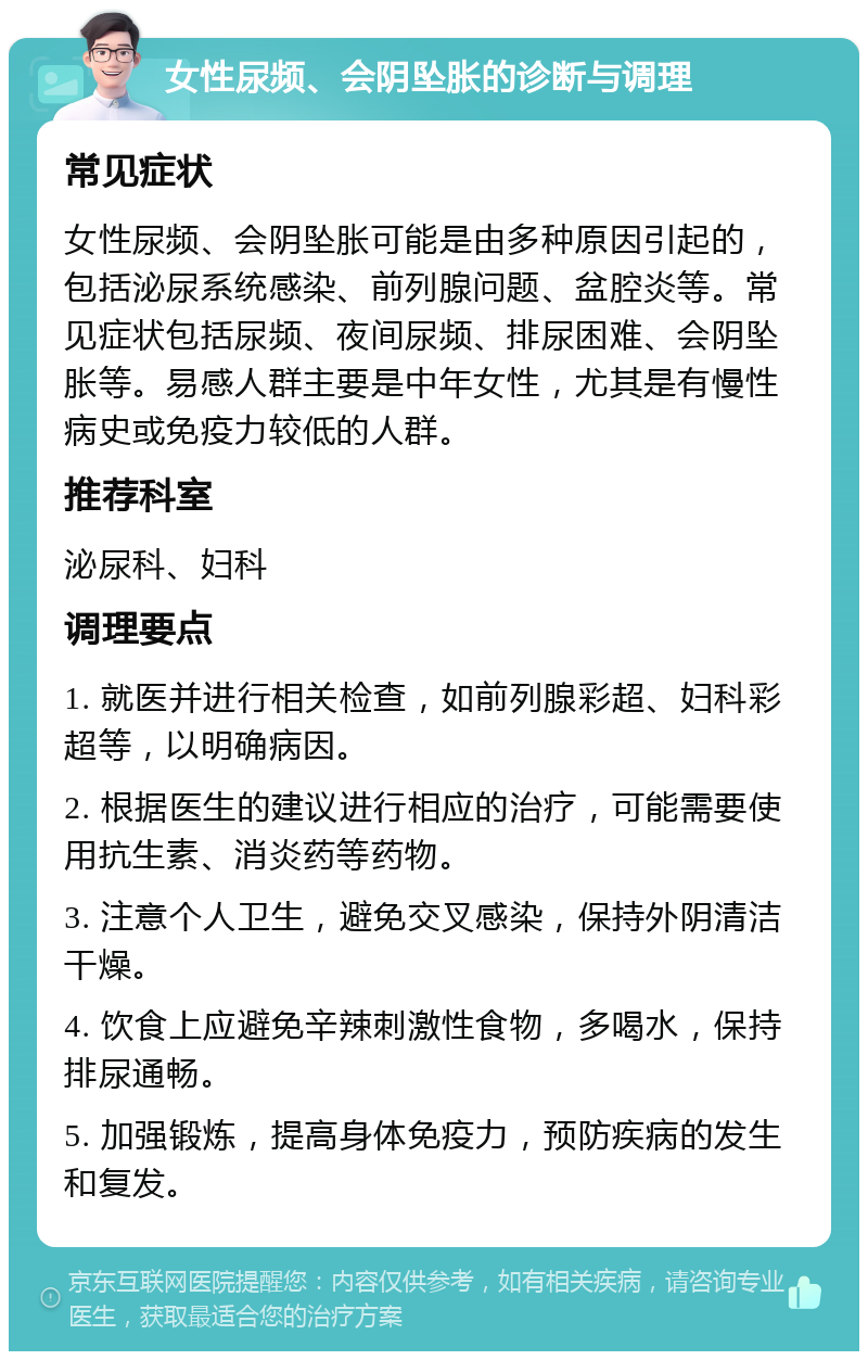 女性尿频、会阴坠胀的诊断与调理 常见症状 女性尿频、会阴坠胀可能是由多种原因引起的，包括泌尿系统感染、前列腺问题、盆腔炎等。常见症状包括尿频、夜间尿频、排尿困难、会阴坠胀等。易感人群主要是中年女性，尤其是有慢性病史或免疫力较低的人群。 推荐科室 泌尿科、妇科 调理要点 1. 就医并进行相关检查，如前列腺彩超、妇科彩超等，以明确病因。 2. 根据医生的建议进行相应的治疗，可能需要使用抗生素、消炎药等药物。 3. 注意个人卫生，避免交叉感染，保持外阴清洁干燥。 4. 饮食上应避免辛辣刺激性食物，多喝水，保持排尿通畅。 5. 加强锻炼，提高身体免疫力，预防疾病的发生和复发。