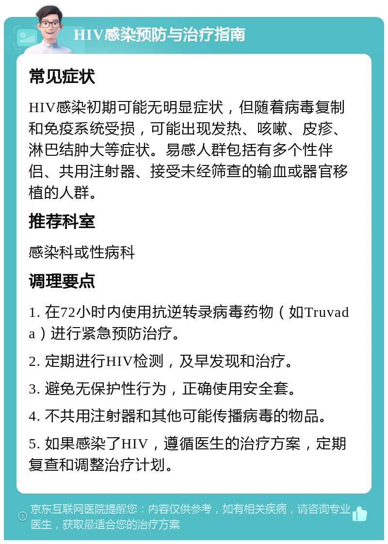 HIV感染预防与治疗指南 常见症状 HIV感染初期可能无明显症状，但随着病毒复制和免疫系统受损，可能出现发热、咳嗽、皮疹、淋巴结肿大等症状。易感人群包括有多个性伴侣、共用注射器、接受未经筛查的输血或器官移植的人群。 推荐科室 感染科或性病科 调理要点 1. 在72小时内使用抗逆转录病毒药物（如Truvada）进行紧急预防治疗。 2. 定期进行HIV检测，及早发现和治疗。 3. 避免无保护性行为，正确使用安全套。 4. 不共用注射器和其他可能传播病毒的物品。 5. 如果感染了HIV，遵循医生的治疗方案，定期复查和调整治疗计划。