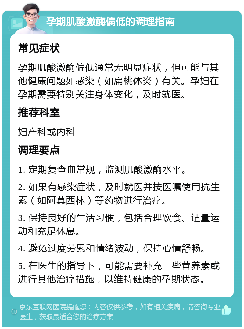 孕期肌酸激酶偏低的调理指南 常见症状 孕期肌酸激酶偏低通常无明显症状，但可能与其他健康问题如感染（如扁桃体炎）有关。孕妇在孕期需要特别关注身体变化，及时就医。 推荐科室 妇产科或内科 调理要点 1. 定期复查血常规，监测肌酸激酶水平。 2. 如果有感染症状，及时就医并按医嘱使用抗生素（如阿莫西林）等药物进行治疗。 3. 保持良好的生活习惯，包括合理饮食、适量运动和充足休息。 4. 避免过度劳累和情绪波动，保持心情舒畅。 5. 在医生的指导下，可能需要补充一些营养素或进行其他治疗措施，以维持健康的孕期状态。