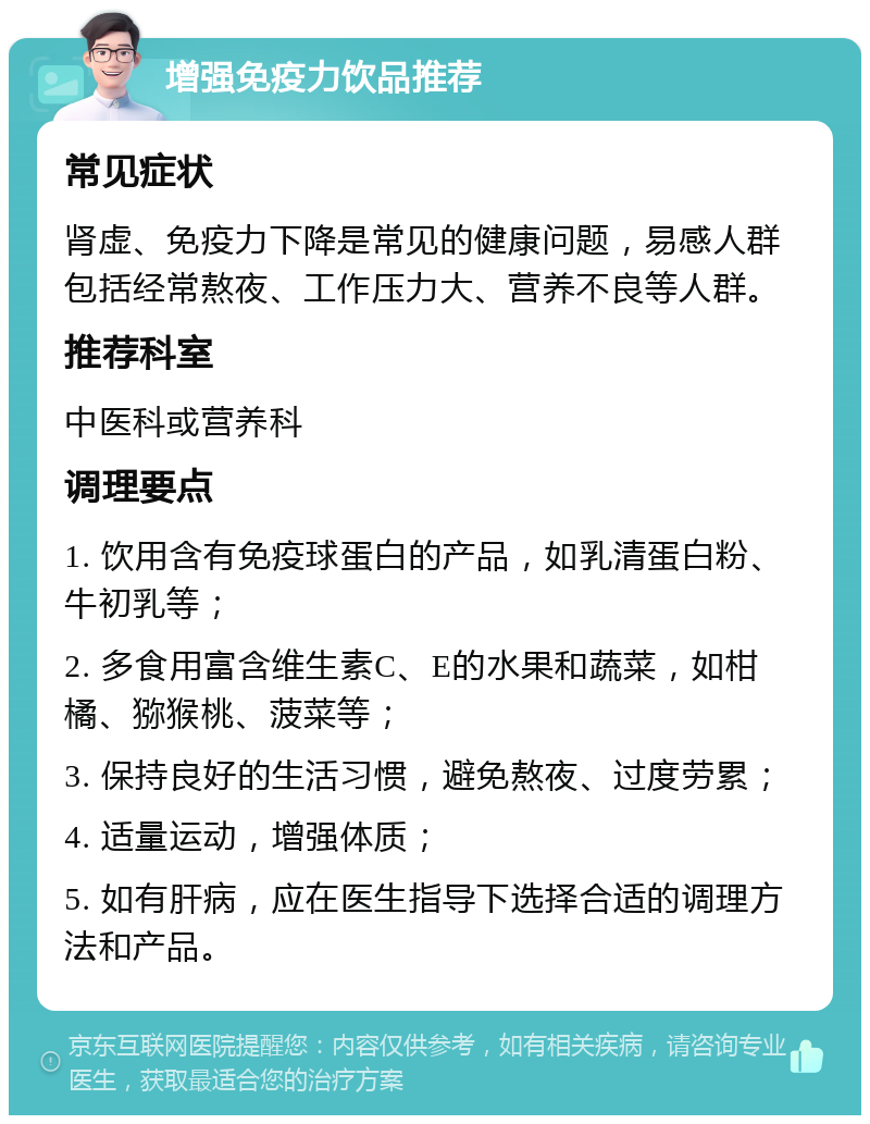 增强免疫力饮品推荐 常见症状 肾虚、免疫力下降是常见的健康问题，易感人群包括经常熬夜、工作压力大、营养不良等人群。 推荐科室 中医科或营养科 调理要点 1. 饮用含有免疫球蛋白的产品，如乳清蛋白粉、牛初乳等； 2. 多食用富含维生素C、E的水果和蔬菜，如柑橘、猕猴桃、菠菜等； 3. 保持良好的生活习惯，避免熬夜、过度劳累； 4. 适量运动，增强体质； 5. 如有肝病，应在医生指导下选择合适的调理方法和产品。