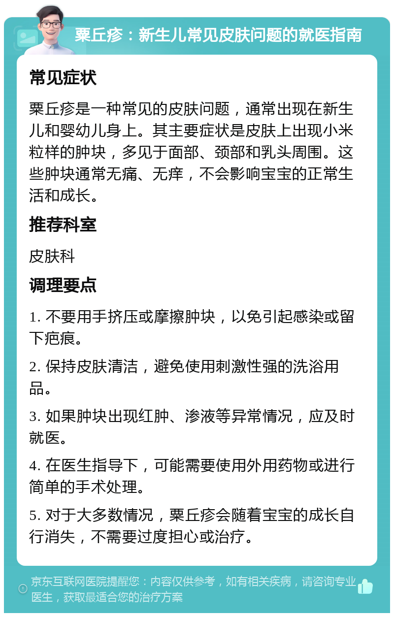 粟丘疹：新生儿常见皮肤问题的就医指南 常见症状 粟丘疹是一种常见的皮肤问题，通常出现在新生儿和婴幼儿身上。其主要症状是皮肤上出现小米粒样的肿块，多见于面部、颈部和乳头周围。这些肿块通常无痛、无痒，不会影响宝宝的正常生活和成长。 推荐科室 皮肤科 调理要点 1. 不要用手挤压或摩擦肿块，以免引起感染或留下疤痕。 2. 保持皮肤清洁，避免使用刺激性强的洗浴用品。 3. 如果肿块出现红肿、渗液等异常情况，应及时就医。 4. 在医生指导下，可能需要使用外用药物或进行简单的手术处理。 5. 对于大多数情况，粟丘疹会随着宝宝的成长自行消失，不需要过度担心或治疗。