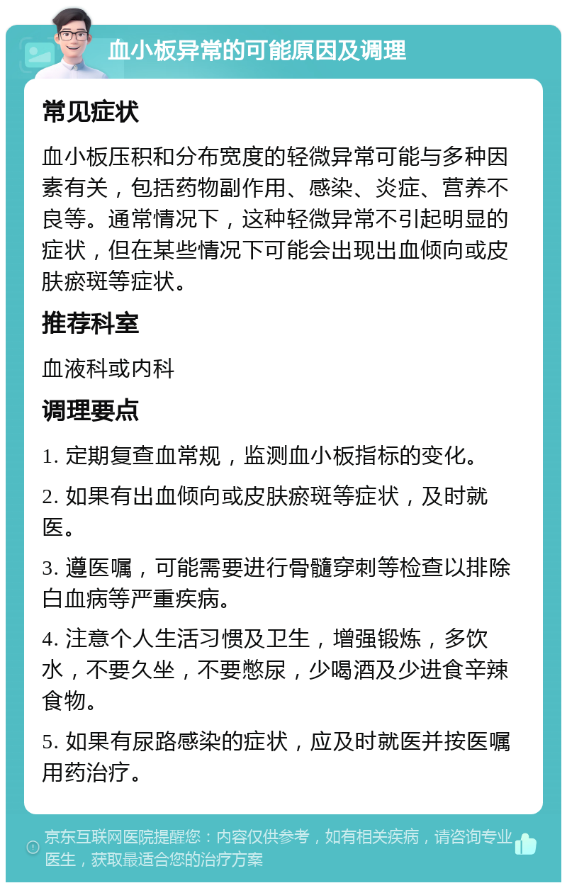 血小板异常的可能原因及调理 常见症状 血小板压积和分布宽度的轻微异常可能与多种因素有关，包括药物副作用、感染、炎症、营养不良等。通常情况下，这种轻微异常不引起明显的症状，但在某些情况下可能会出现出血倾向或皮肤瘀斑等症状。 推荐科室 血液科或内科 调理要点 1. 定期复查血常规，监测血小板指标的变化。 2. 如果有出血倾向或皮肤瘀斑等症状，及时就医。 3. 遵医嘱，可能需要进行骨髓穿刺等检查以排除白血病等严重疾病。 4. 注意个人生活习惯及卫生，增强锻炼，多饮水，不要久坐，不要憋尿，少喝酒及少进食辛辣食物。 5. 如果有尿路感染的症状，应及时就医并按医嘱用药治疗。