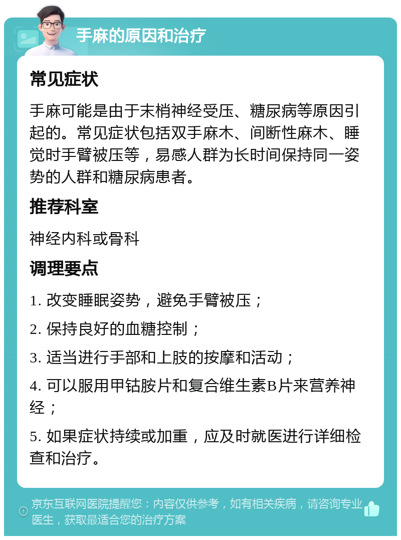 手麻的原因和治疗 常见症状 手麻可能是由于末梢神经受压、糖尿病等原因引起的。常见症状包括双手麻木、间断性麻木、睡觉时手臂被压等，易感人群为长时间保持同一姿势的人群和糖尿病患者。 推荐科室 神经内科或骨科 调理要点 1. 改变睡眠姿势，避免手臂被压； 2. 保持良好的血糖控制； 3. 适当进行手部和上肢的按摩和活动； 4. 可以服用甲钴胺片和复合维生素B片来营养神经； 5. 如果症状持续或加重，应及时就医进行详细检查和治疗。