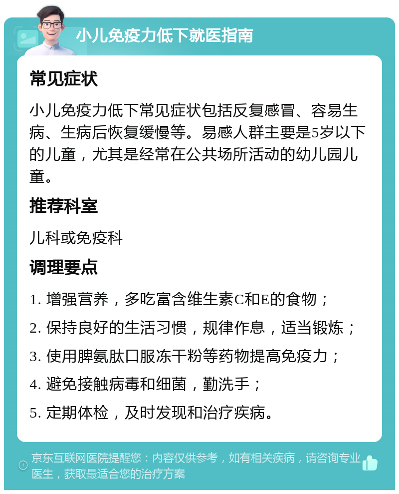 小儿免疫力低下就医指南 常见症状 小儿免疫力低下常见症状包括反复感冒、容易生病、生病后恢复缓慢等。易感人群主要是5岁以下的儿童，尤其是经常在公共场所活动的幼儿园儿童。 推荐科室 儿科或免疫科 调理要点 1. 增强营养，多吃富含维生素C和E的食物； 2. 保持良好的生活习惯，规律作息，适当锻炼； 3. 使用脾氨肽口服冻干粉等药物提高免疫力； 4. 避免接触病毒和细菌，勤洗手； 5. 定期体检，及时发现和治疗疾病。