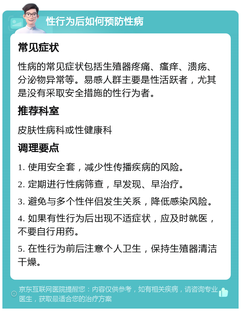 性行为后如何预防性病 常见症状 性病的常见症状包括生殖器疼痛、瘙痒、溃疡、分泌物异常等。易感人群主要是性活跃者，尤其是没有采取安全措施的性行为者。 推荐科室 皮肤性病科或性健康科 调理要点 1. 使用安全套，减少性传播疾病的风险。 2. 定期进行性病筛查，早发现、早治疗。 3. 避免与多个性伴侣发生关系，降低感染风险。 4. 如果有性行为后出现不适症状，应及时就医，不要自行用药。 5. 在性行为前后注意个人卫生，保持生殖器清洁干燥。