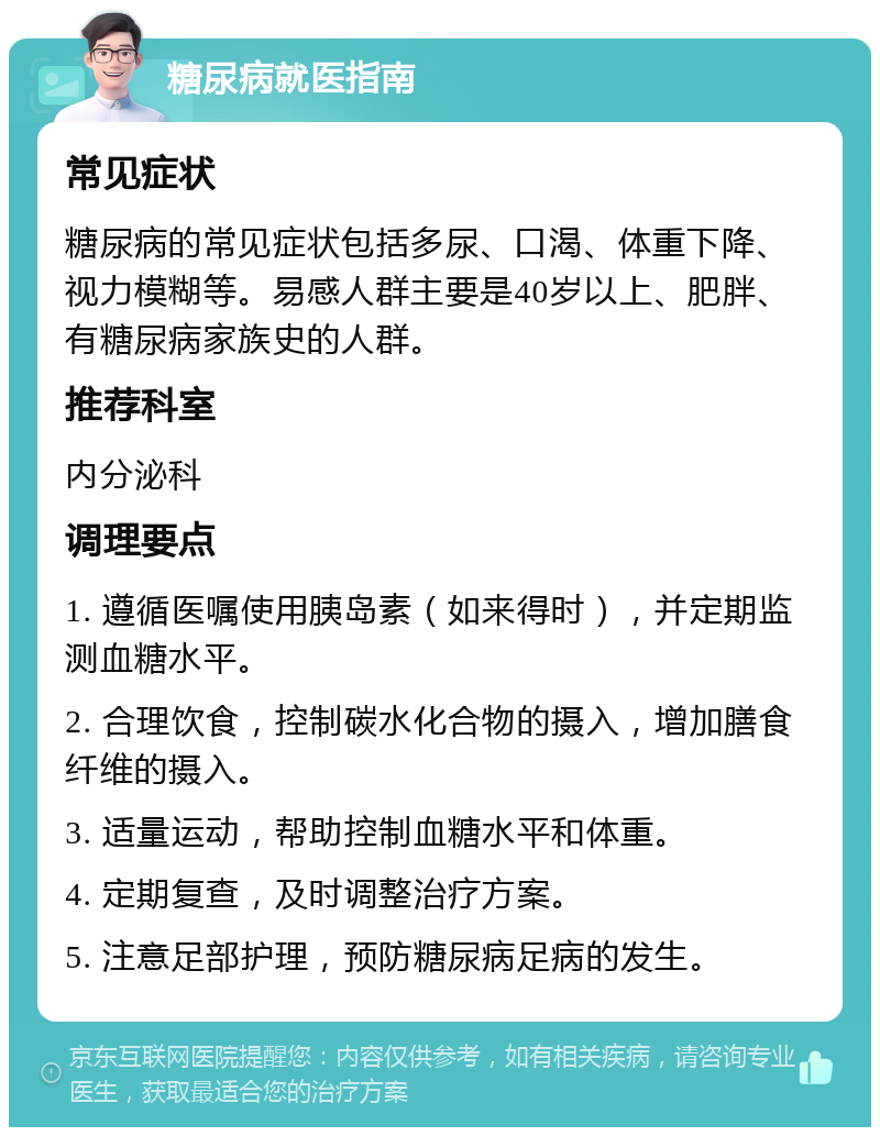 糖尿病就医指南 常见症状 糖尿病的常见症状包括多尿、口渴、体重下降、视力模糊等。易感人群主要是40岁以上、肥胖、有糖尿病家族史的人群。 推荐科室 内分泌科 调理要点 1. 遵循医嘱使用胰岛素（如来得时），并定期监测血糖水平。 2. 合理饮食，控制碳水化合物的摄入，增加膳食纤维的摄入。 3. 适量运动，帮助控制血糖水平和体重。 4. 定期复查，及时调整治疗方案。 5. 注意足部护理，预防糖尿病足病的发生。