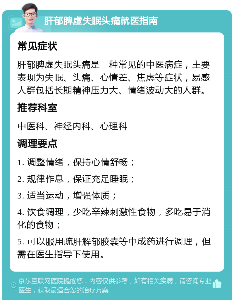 肝郁脾虚失眠头痛就医指南 常见症状 肝郁脾虚失眠头痛是一种常见的中医病症，主要表现为失眠、头痛、心情差、焦虑等症状，易感人群包括长期精神压力大、情绪波动大的人群。 推荐科室 中医科、神经内科、心理科 调理要点 1. 调整情绪，保持心情舒畅； 2. 规律作息，保证充足睡眠； 3. 适当运动，增强体质； 4. 饮食调理，少吃辛辣刺激性食物，多吃易于消化的食物； 5. 可以服用疏肝解郁胶囊等中成药进行调理，但需在医生指导下使用。