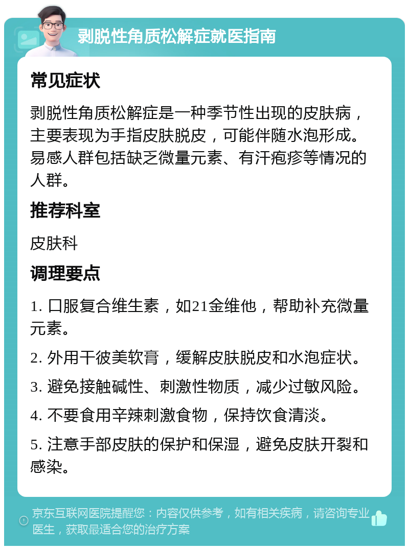 剥脱性角质松解症就医指南 常见症状 剥脱性角质松解症是一种季节性出现的皮肤病，主要表现为手指皮肤脱皮，可能伴随水泡形成。易感人群包括缺乏微量元素、有汗疱疹等情况的人群。 推荐科室 皮肤科 调理要点 1. 口服复合维生素，如21金维他，帮助补充微量元素。 2. 外用干彼美软膏，缓解皮肤脱皮和水泡症状。 3. 避免接触碱性、刺激性物质，减少过敏风险。 4. 不要食用辛辣刺激食物，保持饮食清淡。 5. 注意手部皮肤的保护和保湿，避免皮肤开裂和感染。