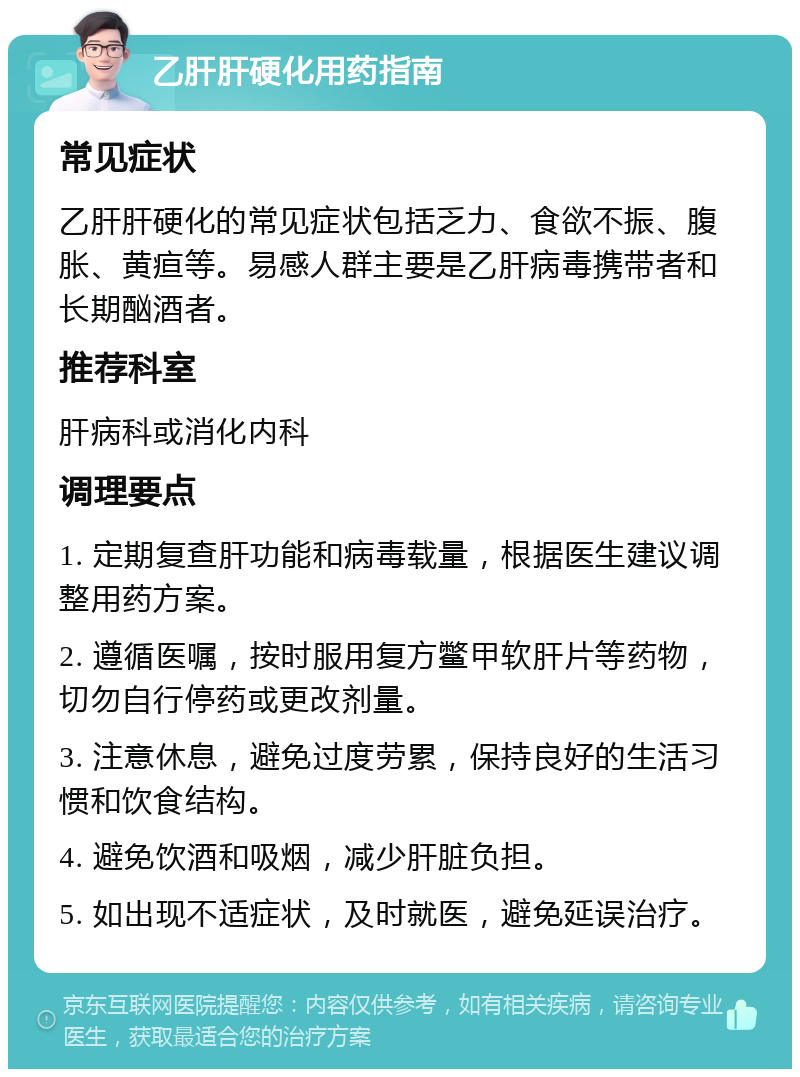 乙肝肝硬化用药指南 常见症状 乙肝肝硬化的常见症状包括乏力、食欲不振、腹胀、黄疸等。易感人群主要是乙肝病毒携带者和长期酗酒者。 推荐科室 肝病科或消化内科 调理要点 1. 定期复查肝功能和病毒载量，根据医生建议调整用药方案。 2. 遵循医嘱，按时服用复方鳖甲软肝片等药物，切勿自行停药或更改剂量。 3. 注意休息，避免过度劳累，保持良好的生活习惯和饮食结构。 4. 避免饮酒和吸烟，减少肝脏负担。 5. 如出现不适症状，及时就医，避免延误治疗。