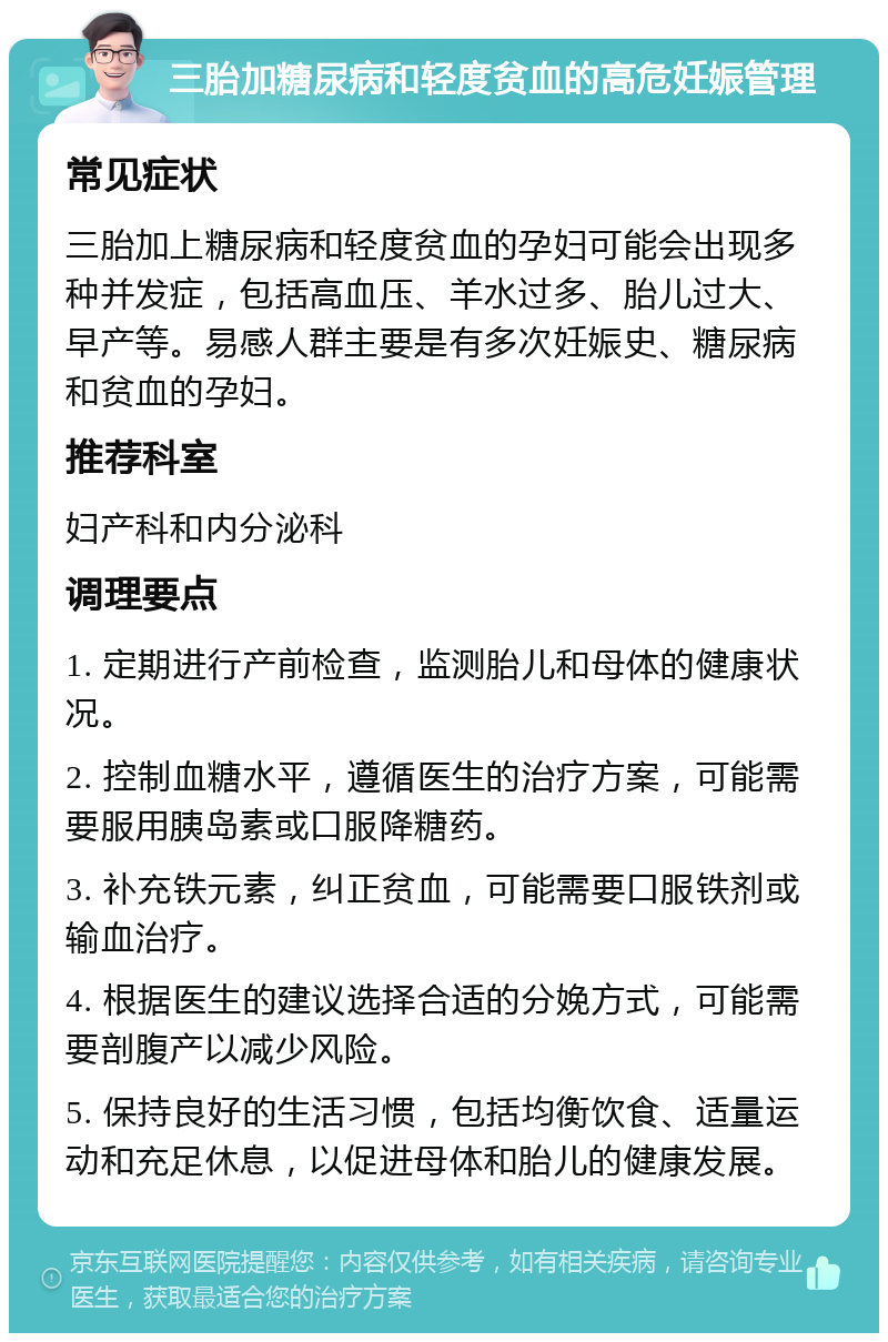 三胎加糖尿病和轻度贫血的高危妊娠管理 常见症状 三胎加上糖尿病和轻度贫血的孕妇可能会出现多种并发症，包括高血压、羊水过多、胎儿过大、早产等。易感人群主要是有多次妊娠史、糖尿病和贫血的孕妇。 推荐科室 妇产科和内分泌科 调理要点 1. 定期进行产前检查，监测胎儿和母体的健康状况。 2. 控制血糖水平，遵循医生的治疗方案，可能需要服用胰岛素或口服降糖药。 3. 补充铁元素，纠正贫血，可能需要口服铁剂或输血治疗。 4. 根据医生的建议选择合适的分娩方式，可能需要剖腹产以减少风险。 5. 保持良好的生活习惯，包括均衡饮食、适量运动和充足休息，以促进母体和胎儿的健康发展。