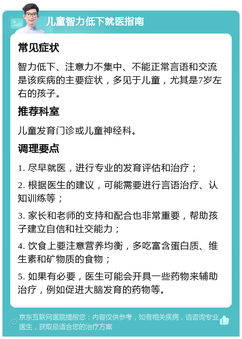 儿童智力低下就医指南 常见症状 智力低下、注意力不集中、不能正常言语和交流是该疾病的主要症状，多见于儿童，尤其是7岁左右的孩子。 推荐科室 儿童发育门诊或儿童神经科。 调理要点 1. 尽早就医，进行专业的发育评估和治疗； 2. 根据医生的建议，可能需要进行言语治疗、认知训练等； 3. 家长和老师的支持和配合也非常重要，帮助孩子建立自信和社交能力； 4. 饮食上要注意营养均衡，多吃富含蛋白质、维生素和矿物质的食物； 5. 如果有必要，医生可能会开具一些药物来辅助治疗，例如促进大脑发育的药物等。