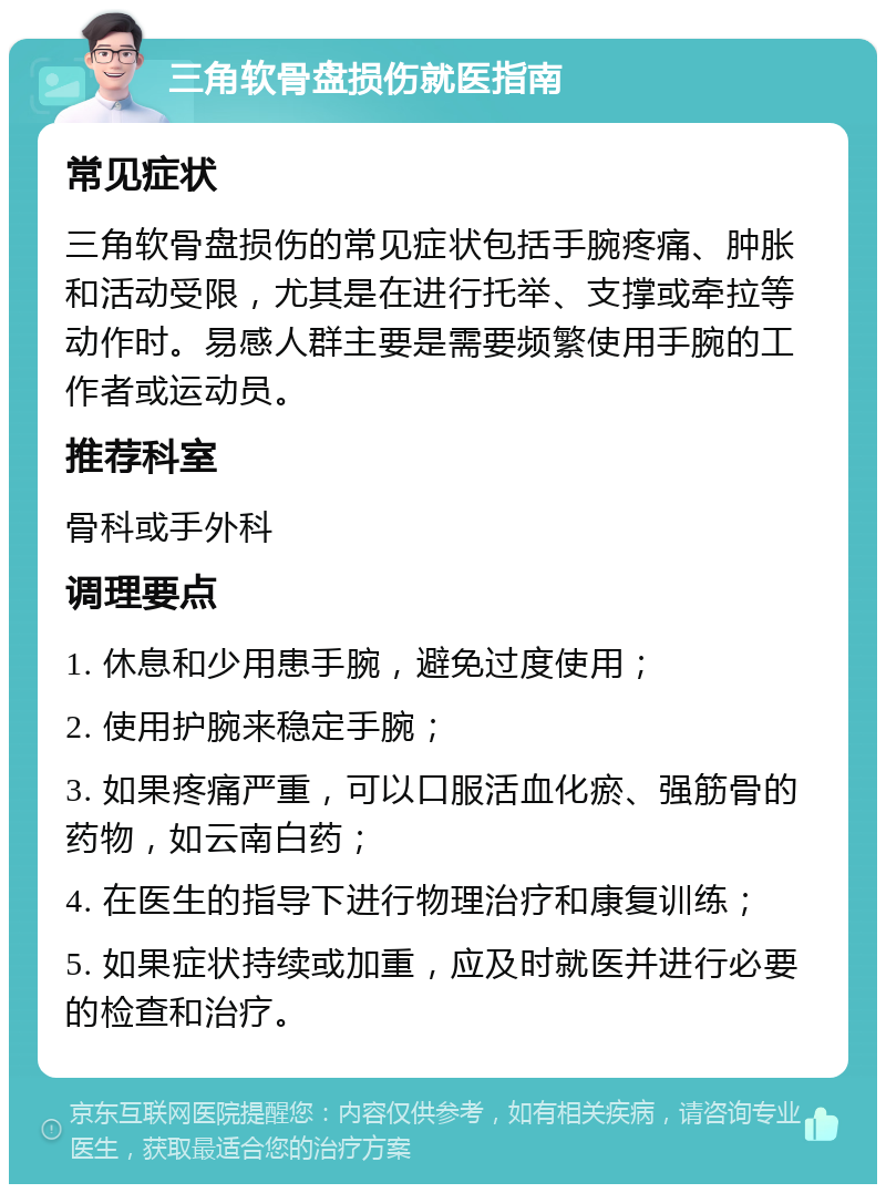 三角软骨盘损伤就医指南 常见症状 三角软骨盘损伤的常见症状包括手腕疼痛、肿胀和活动受限，尤其是在进行托举、支撑或牵拉等动作时。易感人群主要是需要频繁使用手腕的工作者或运动员。 推荐科室 骨科或手外科 调理要点 1. 休息和少用患手腕，避免过度使用； 2. 使用护腕来稳定手腕； 3. 如果疼痛严重，可以口服活血化瘀、强筋骨的药物，如云南白药； 4. 在医生的指导下进行物理治疗和康复训练； 5. 如果症状持续或加重，应及时就医并进行必要的检查和治疗。