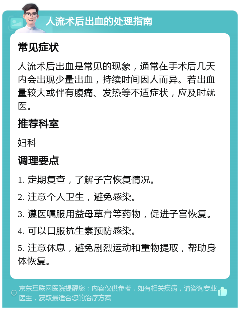 人流术后出血的处理指南 常见症状 人流术后出血是常见的现象，通常在手术后几天内会出现少量出血，持续时间因人而异。若出血量较大或伴有腹痛、发热等不适症状，应及时就医。 推荐科室 妇科 调理要点 1. 定期复查，了解子宫恢复情况。 2. 注意个人卫生，避免感染。 3. 遵医嘱服用益母草膏等药物，促进子宫恢复。 4. 可以口服抗生素预防感染。 5. 注意休息，避免剧烈运动和重物提取，帮助身体恢复。