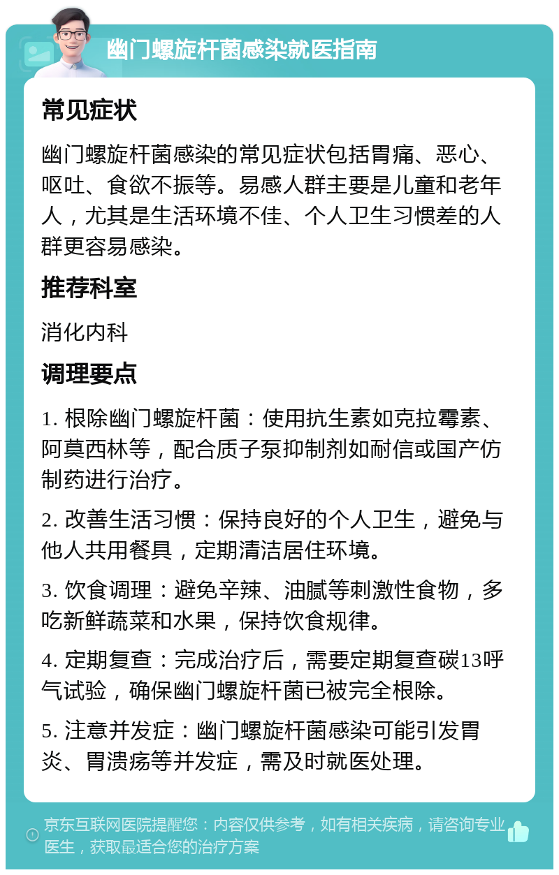 幽门螺旋杆菌感染就医指南 常见症状 幽门螺旋杆菌感染的常见症状包括胃痛、恶心、呕吐、食欲不振等。易感人群主要是儿童和老年人，尤其是生活环境不佳、个人卫生习惯差的人群更容易感染。 推荐科室 消化内科 调理要点 1. 根除幽门螺旋杆菌：使用抗生素如克拉霉素、阿莫西林等，配合质子泵抑制剂如耐信或国产仿制药进行治疗。 2. 改善生活习惯：保持良好的个人卫生，避免与他人共用餐具，定期清洁居住环境。 3. 饮食调理：避免辛辣、油腻等刺激性食物，多吃新鲜蔬菜和水果，保持饮食规律。 4. 定期复查：完成治疗后，需要定期复查碳13呼气试验，确保幽门螺旋杆菌已被完全根除。 5. 注意并发症：幽门螺旋杆菌感染可能引发胃炎、胃溃疡等并发症，需及时就医处理。