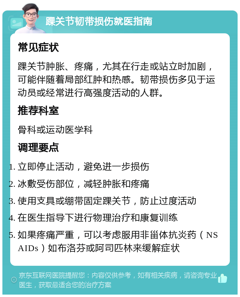 踝关节韧带损伤就医指南 常见症状 踝关节肿胀、疼痛，尤其在行走或站立时加剧，可能伴随着局部红肿和热感。韧带损伤多见于运动员或经常进行高强度活动的人群。 推荐科室 骨科或运动医学科 调理要点 立即停止活动，避免进一步损伤 冰敷受伤部位，减轻肿胀和疼痛 使用支具或绷带固定踝关节，防止过度活动 在医生指导下进行物理治疗和康复训练 如果疼痛严重，可以考虑服用非甾体抗炎药（NSAIDs）如布洛芬或阿司匹林来缓解症状