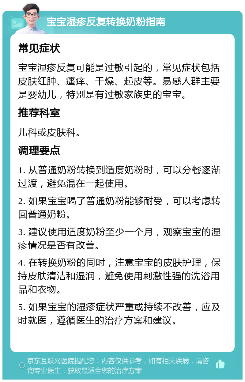 宝宝湿疹反复转换奶粉指南 常见症状 宝宝湿疹反复可能是过敏引起的，常见症状包括皮肤红肿、瘙痒、干燥、起皮等。易感人群主要是婴幼儿，特别是有过敏家族史的宝宝。 推荐科室 儿科或皮肤科。 调理要点 1. 从普通奶粉转换到适度奶粉时，可以分餐逐渐过渡，避免混在一起使用。 2. 如果宝宝喝了普通奶粉能够耐受，可以考虑转回普通奶粉。 3. 建议使用适度奶粉至少一个月，观察宝宝的湿疹情况是否有改善。 4. 在转换奶粉的同时，注意宝宝的皮肤护理，保持皮肤清洁和湿润，避免使用刺激性强的洗浴用品和衣物。 5. 如果宝宝的湿疹症状严重或持续不改善，应及时就医，遵循医生的治疗方案和建议。