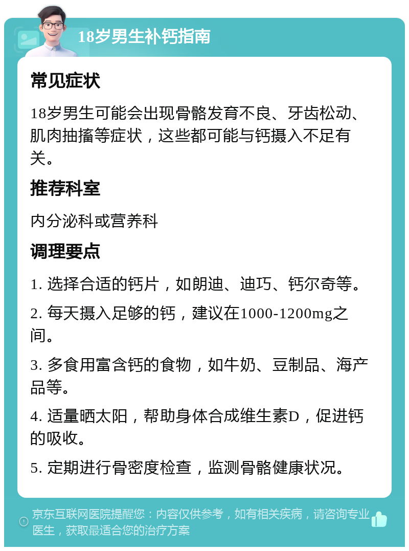 18岁男生补钙指南 常见症状 18岁男生可能会出现骨骼发育不良、牙齿松动、肌肉抽搐等症状，这些都可能与钙摄入不足有关。 推荐科室 内分泌科或营养科 调理要点 1. 选择合适的钙片，如朗迪、迪巧、钙尔奇等。 2. 每天摄入足够的钙，建议在1000-1200mg之间。 3. 多食用富含钙的食物，如牛奶、豆制品、海产品等。 4. 适量晒太阳，帮助身体合成维生素D，促进钙的吸收。 5. 定期进行骨密度检查，监测骨骼健康状况。