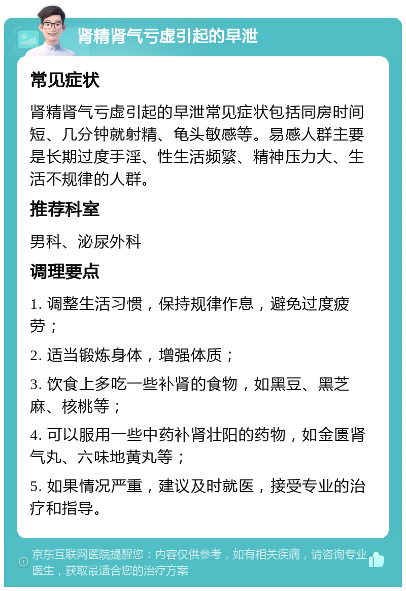 肾精肾气亏虚引起的早泄 常见症状 肾精肾气亏虚引起的早泄常见症状包括同房时间短、几分钟就射精、龟头敏感等。易感人群主要是长期过度手淫、性生活频繁、精神压力大、生活不规律的人群。 推荐科室 男科、泌尿外科 调理要点 1. 调整生活习惯，保持规律作息，避免过度疲劳； 2. 适当锻炼身体，增强体质； 3. 饮食上多吃一些补肾的食物，如黑豆、黑芝麻、核桃等； 4. 可以服用一些中药补肾壮阳的药物，如金匮肾气丸、六味地黄丸等； 5. 如果情况严重，建议及时就医，接受专业的治疗和指导。