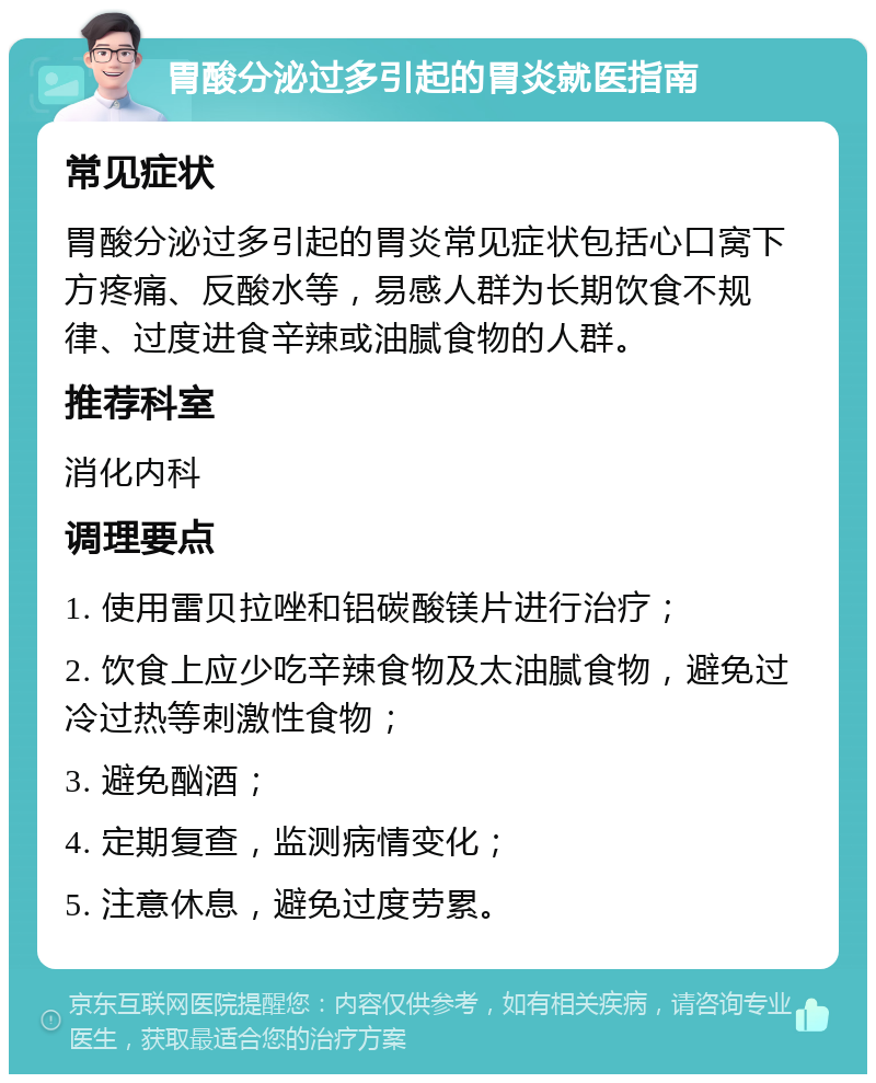 胃酸分泌过多引起的胃炎就医指南 常见症状 胃酸分泌过多引起的胃炎常见症状包括心口窝下方疼痛、反酸水等，易感人群为长期饮食不规律、过度进食辛辣或油腻食物的人群。 推荐科室 消化内科 调理要点 1. 使用雷贝拉唑和铝碳酸镁片进行治疗； 2. 饮食上应少吃辛辣食物及太油腻食物，避免过冷过热等刺激性食物； 3. 避免酗酒； 4. 定期复查，监测病情变化； 5. 注意休息，避免过度劳累。