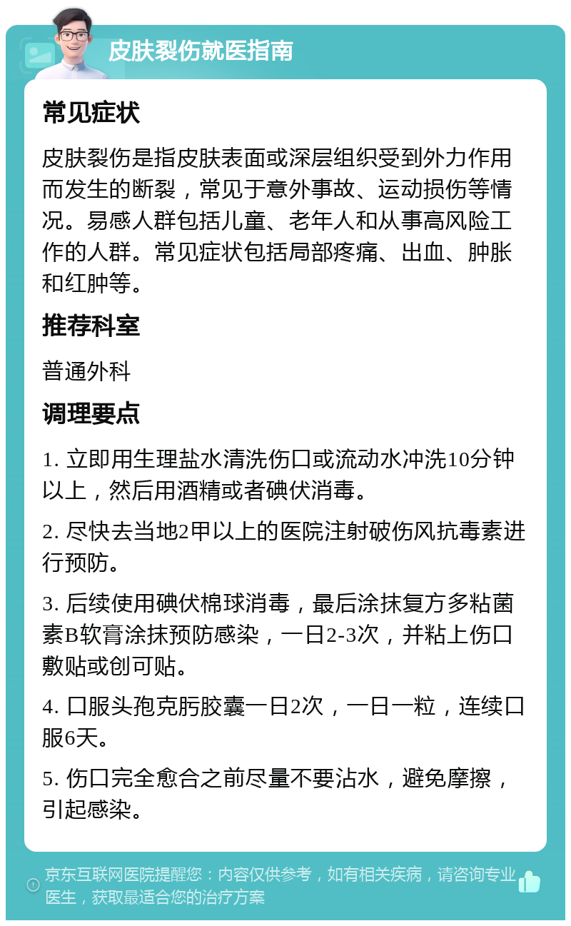 皮肤裂伤就医指南 常见症状 皮肤裂伤是指皮肤表面或深层组织受到外力作用而发生的断裂，常见于意外事故、运动损伤等情况。易感人群包括儿童、老年人和从事高风险工作的人群。常见症状包括局部疼痛、出血、肿胀和红肿等。 推荐科室 普通外科 调理要点 1. 立即用生理盐水清洗伤口或流动水冲洗10分钟以上，然后用酒精或者碘伏消毒。 2. 尽快去当地2甲以上的医院注射破伤风抗毒素进行预防。 3. 后续使用碘伏棉球消毒，最后涂抹复方多粘菌素B软膏涂抹预防感染，一日2-3次，并粘上伤口敷贴或创可贴。 4. 口服头孢克肟胶囊一日2次，一日一粒，连续口服6天。 5. 伤口完全愈合之前尽量不要沾水，避免摩擦，引起感染。