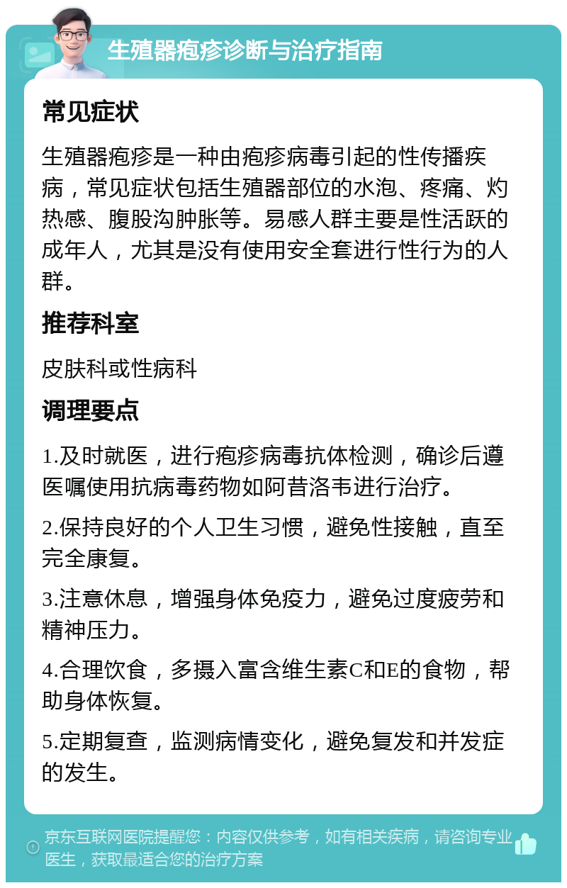 生殖器疱疹诊断与治疗指南 常见症状 生殖器疱疹是一种由疱疹病毒引起的性传播疾病，常见症状包括生殖器部位的水泡、疼痛、灼热感、腹股沟肿胀等。易感人群主要是性活跃的成年人，尤其是没有使用安全套进行性行为的人群。 推荐科室 皮肤科或性病科 调理要点 1.及时就医，进行疱疹病毒抗体检测，确诊后遵医嘱使用抗病毒药物如阿昔洛韦进行治疗。 2.保持良好的个人卫生习惯，避免性接触，直至完全康复。 3.注意休息，增强身体免疫力，避免过度疲劳和精神压力。 4.合理饮食，多摄入富含维生素C和E的食物，帮助身体恢复。 5.定期复查，监测病情变化，避免复发和并发症的发生。