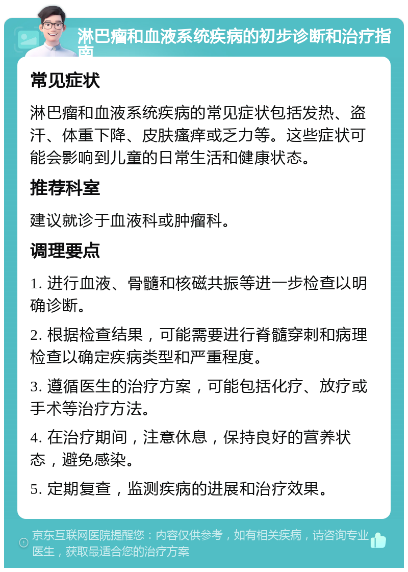 淋巴瘤和血液系统疾病的初步诊断和治疗指南 常见症状 淋巴瘤和血液系统疾病的常见症状包括发热、盗汗、体重下降、皮肤瘙痒或乏力等。这些症状可能会影响到儿童的日常生活和健康状态。 推荐科室 建议就诊于血液科或肿瘤科。 调理要点 1. 进行血液、骨髓和核磁共振等进一步检查以明确诊断。 2. 根据检查结果，可能需要进行脊髓穿刺和病理检查以确定疾病类型和严重程度。 3. 遵循医生的治疗方案，可能包括化疗、放疗或手术等治疗方法。 4. 在治疗期间，注意休息，保持良好的营养状态，避免感染。 5. 定期复查，监测疾病的进展和治疗效果。