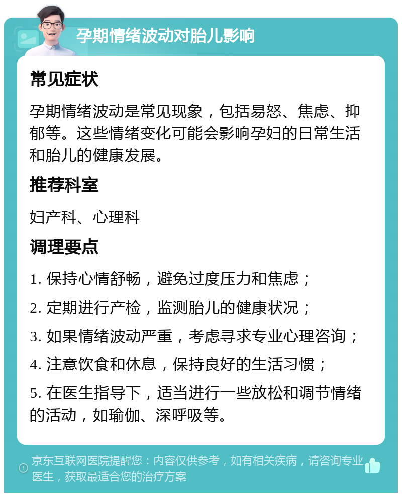 孕期情绪波动对胎儿影响 常见症状 孕期情绪波动是常见现象，包括易怒、焦虑、抑郁等。这些情绪变化可能会影响孕妇的日常生活和胎儿的健康发展。 推荐科室 妇产科、心理科 调理要点 1. 保持心情舒畅，避免过度压力和焦虑； 2. 定期进行产检，监测胎儿的健康状况； 3. 如果情绪波动严重，考虑寻求专业心理咨询； 4. 注意饮食和休息，保持良好的生活习惯； 5. 在医生指导下，适当进行一些放松和调节情绪的活动，如瑜伽、深呼吸等。