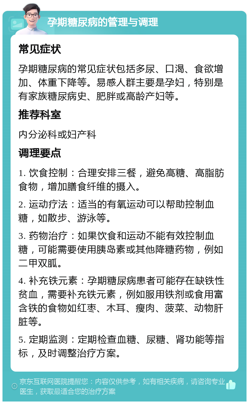 孕期糖尿病的管理与调理 常见症状 孕期糖尿病的常见症状包括多尿、口渴、食欲增加、体重下降等。易感人群主要是孕妇，特别是有家族糖尿病史、肥胖或高龄产妇等。 推荐科室 内分泌科或妇产科 调理要点 1. 饮食控制：合理安排三餐，避免高糖、高脂肪食物，增加膳食纤维的摄入。 2. 运动疗法：适当的有氧运动可以帮助控制血糖，如散步、游泳等。 3. 药物治疗：如果饮食和运动不能有效控制血糖，可能需要使用胰岛素或其他降糖药物，例如二甲双胍。 4. 补充铁元素：孕期糖尿病患者可能存在缺铁性贫血，需要补充铁元素，例如服用铁剂或食用富含铁的食物如红枣、木耳、瘦肉、菠菜、动物肝脏等。 5. 定期监测：定期检查血糖、尿糖、肾功能等指标，及时调整治疗方案。