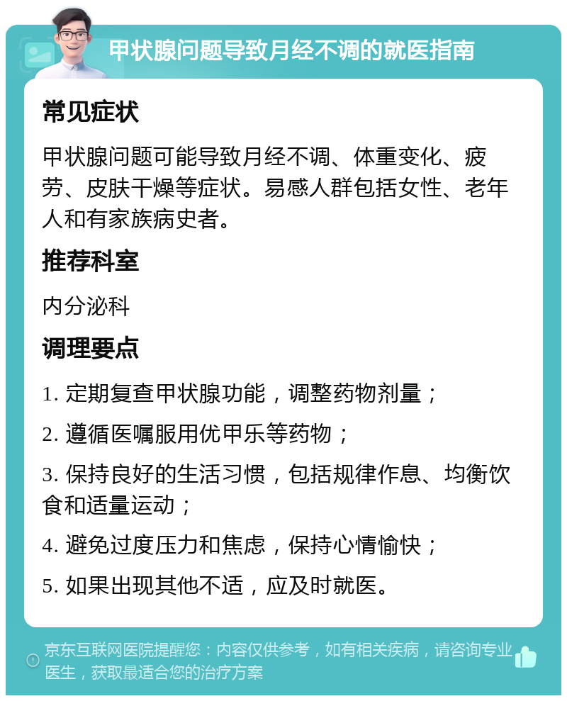 甲状腺问题导致月经不调的就医指南 常见症状 甲状腺问题可能导致月经不调、体重变化、疲劳、皮肤干燥等症状。易感人群包括女性、老年人和有家族病史者。 推荐科室 内分泌科 调理要点 1. 定期复查甲状腺功能，调整药物剂量； 2. 遵循医嘱服用优甲乐等药物； 3. 保持良好的生活习惯，包括规律作息、均衡饮食和适量运动； 4. 避免过度压力和焦虑，保持心情愉快； 5. 如果出现其他不适，应及时就医。