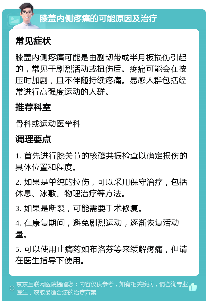 膝盖内侧疼痛的可能原因及治疗 常见症状 膝盖内侧疼痛可能是由副韧带或半月板损伤引起的，常见于剧烈活动或扭伤后。疼痛可能会在按压时加剧，且不伴随持续疼痛。易感人群包括经常进行高强度运动的人群。 推荐科室 骨科或运动医学科 调理要点 1. 首先进行膝关节的核磁共振检查以确定损伤的具体位置和程度。 2. 如果是单纯的拉伤，可以采用保守治疗，包括休息、冰敷、物理治疗等方法。 3. 如果是断裂，可能需要手术修复。 4. 在康复期间，避免剧烈运动，逐渐恢复活动量。 5. 可以使用止痛药如布洛芬等来缓解疼痛，但请在医生指导下使用。