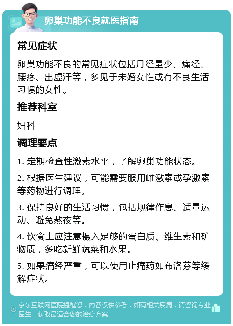 卵巢功能不良就医指南 常见症状 卵巢功能不良的常见症状包括月经量少、痛经、腰疼、出虚汗等，多见于未婚女性或有不良生活习惯的女性。 推荐科室 妇科 调理要点 1. 定期检查性激素水平，了解卵巢功能状态。 2. 根据医生建议，可能需要服用雌激素或孕激素等药物进行调理。 3. 保持良好的生活习惯，包括规律作息、适量运动、避免熬夜等。 4. 饮食上应注意摄入足够的蛋白质、维生素和矿物质，多吃新鲜蔬菜和水果。 5. 如果痛经严重，可以使用止痛药如布洛芬等缓解症状。